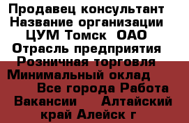 Продавец-консультант › Название организации ­ ЦУМ Томск, ОАО › Отрасль предприятия ­ Розничная торговля › Минимальный оклад ­ 20 000 - Все города Работа » Вакансии   . Алтайский край,Алейск г.